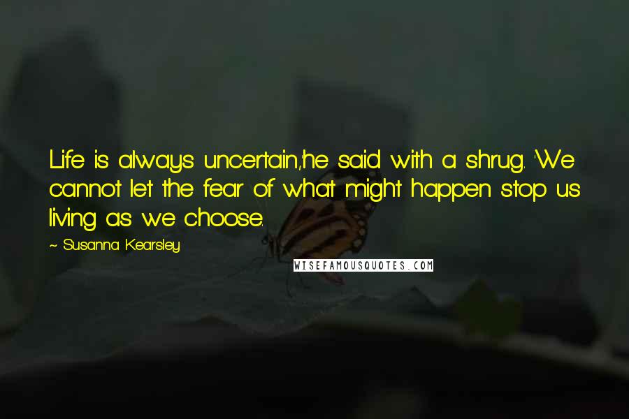 Susanna Kearsley Quotes: Life is always uncertain,'he said with a shrug. 'We cannot let the fear of what might happen stop us living as we choose.