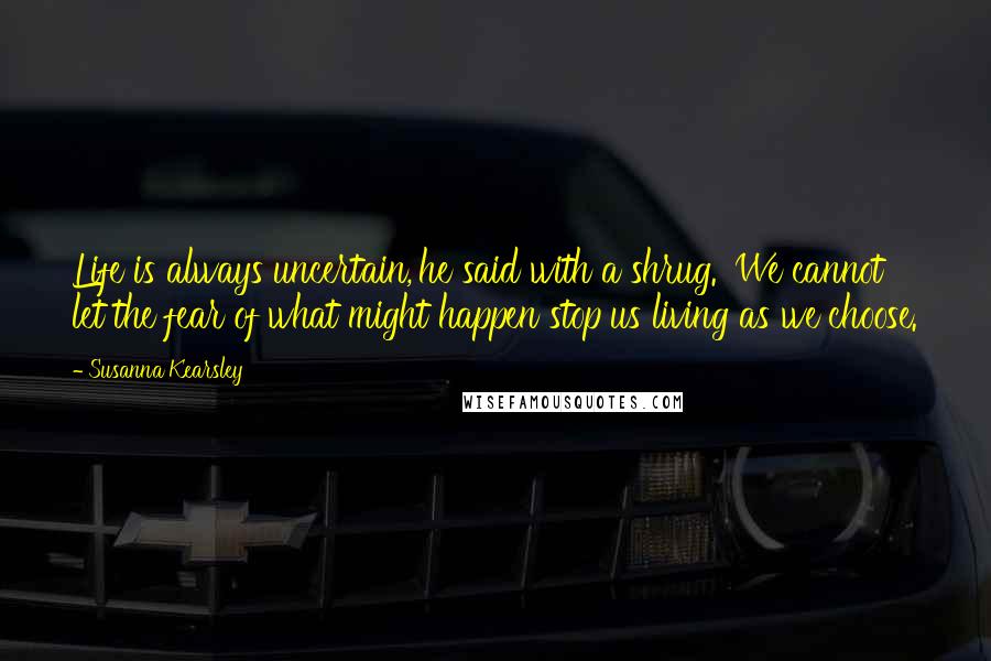 Susanna Kearsley Quotes: Life is always uncertain,'he said with a shrug. 'We cannot let the fear of what might happen stop us living as we choose.