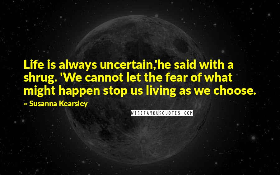 Susanna Kearsley Quotes: Life is always uncertain,'he said with a shrug. 'We cannot let the fear of what might happen stop us living as we choose.