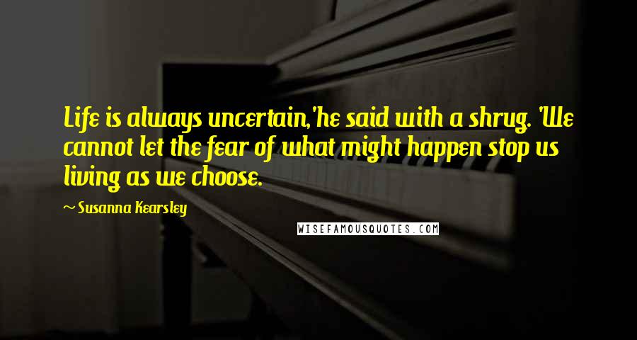 Susanna Kearsley Quotes: Life is always uncertain,'he said with a shrug. 'We cannot let the fear of what might happen stop us living as we choose.