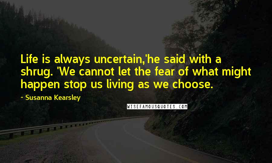 Susanna Kearsley Quotes: Life is always uncertain,'he said with a shrug. 'We cannot let the fear of what might happen stop us living as we choose.