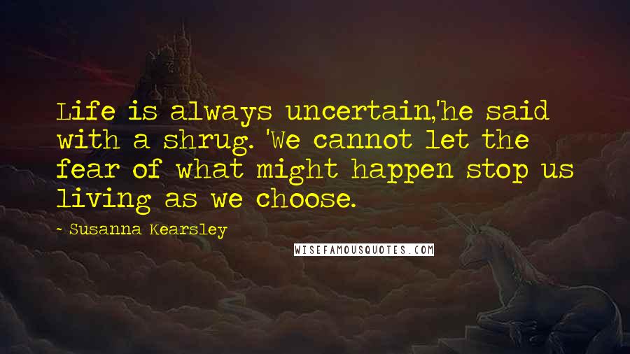 Susanna Kearsley Quotes: Life is always uncertain,'he said with a shrug. 'We cannot let the fear of what might happen stop us living as we choose.