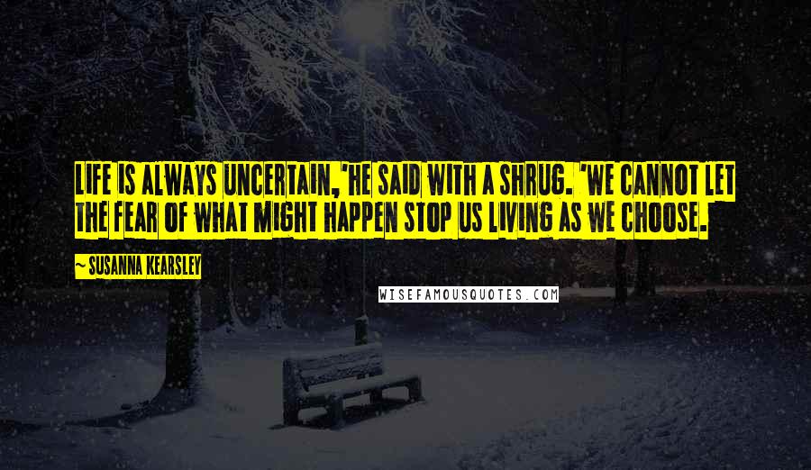Susanna Kearsley Quotes: Life is always uncertain,'he said with a shrug. 'We cannot let the fear of what might happen stop us living as we choose.
