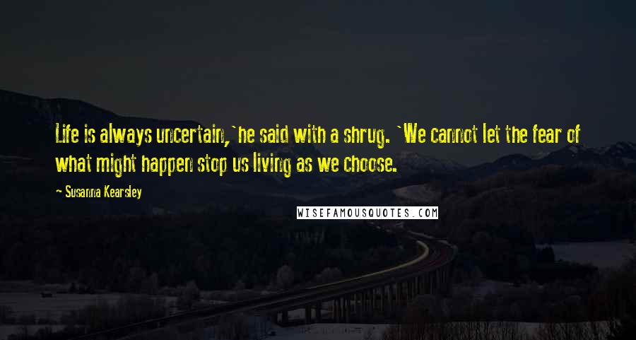 Susanna Kearsley Quotes: Life is always uncertain,'he said with a shrug. 'We cannot let the fear of what might happen stop us living as we choose.