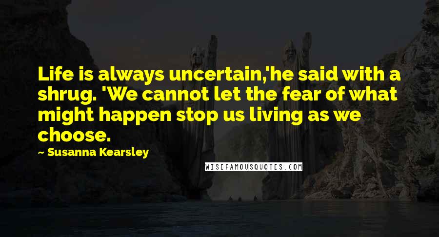 Susanna Kearsley Quotes: Life is always uncertain,'he said with a shrug. 'We cannot let the fear of what might happen stop us living as we choose.
