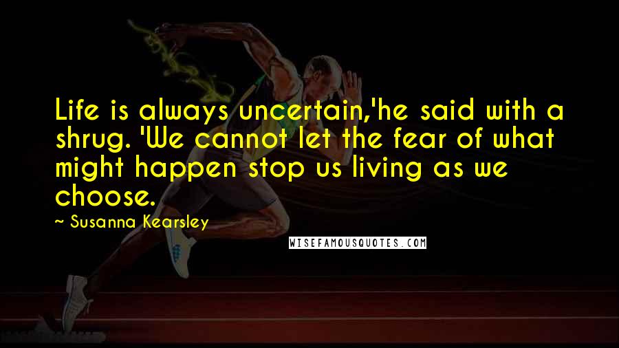 Susanna Kearsley Quotes: Life is always uncertain,'he said with a shrug. 'We cannot let the fear of what might happen stop us living as we choose.