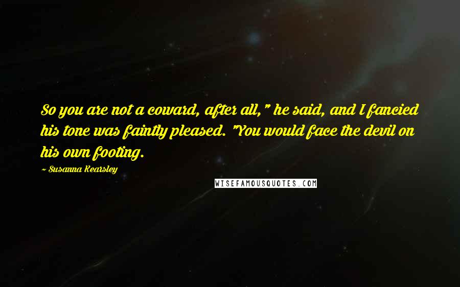 Susanna Kearsley Quotes: So you are not a coward, after all," he said, and I fancied his tone was faintly pleased. "You would face the devil on his own footing.