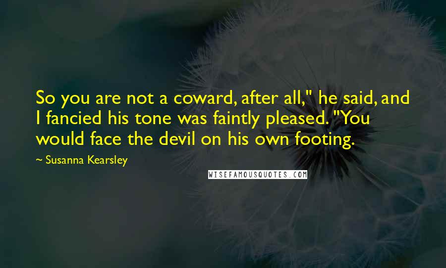 Susanna Kearsley Quotes: So you are not a coward, after all," he said, and I fancied his tone was faintly pleased. "You would face the devil on his own footing.