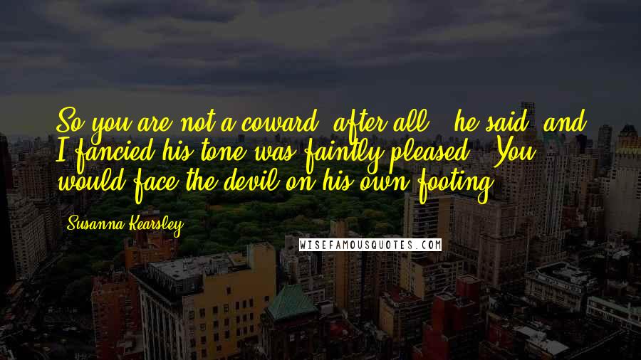 Susanna Kearsley Quotes: So you are not a coward, after all," he said, and I fancied his tone was faintly pleased. "You would face the devil on his own footing.