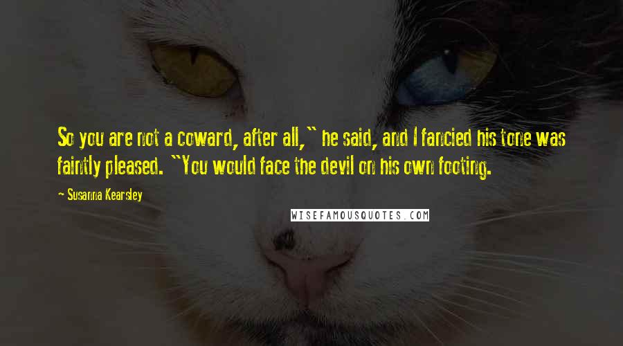 Susanna Kearsley Quotes: So you are not a coward, after all," he said, and I fancied his tone was faintly pleased. "You would face the devil on his own footing.