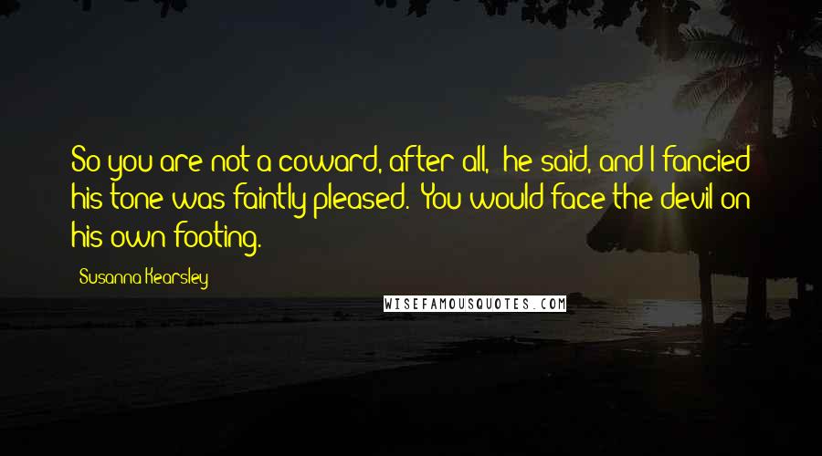 Susanna Kearsley Quotes: So you are not a coward, after all," he said, and I fancied his tone was faintly pleased. "You would face the devil on his own footing.