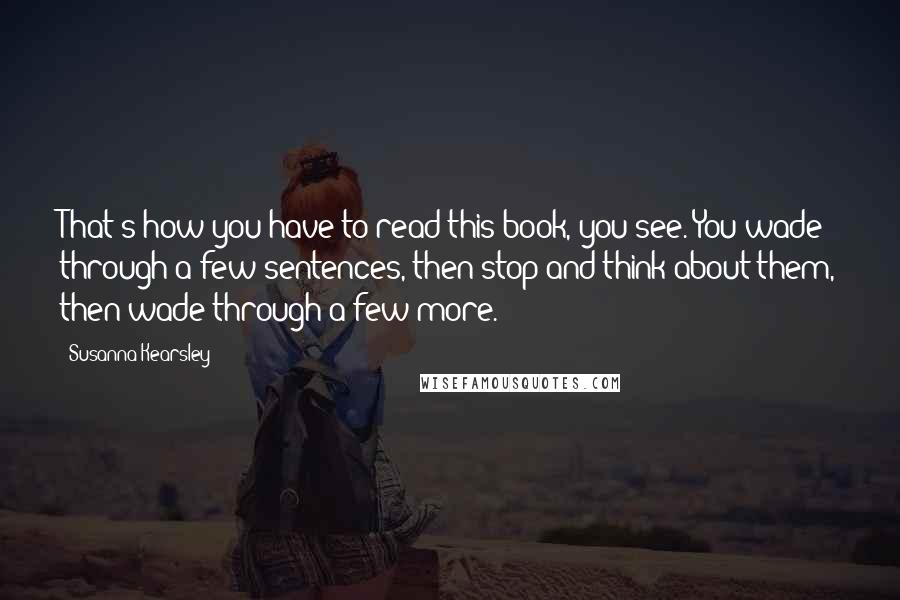 Susanna Kearsley Quotes: That's how you have to read this book, you see. You wade through a few sentences, then stop and think about them, then wade through a few more.