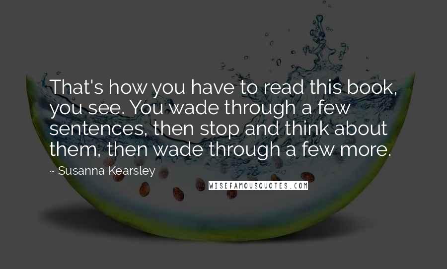 Susanna Kearsley Quotes: That's how you have to read this book, you see. You wade through a few sentences, then stop and think about them, then wade through a few more.