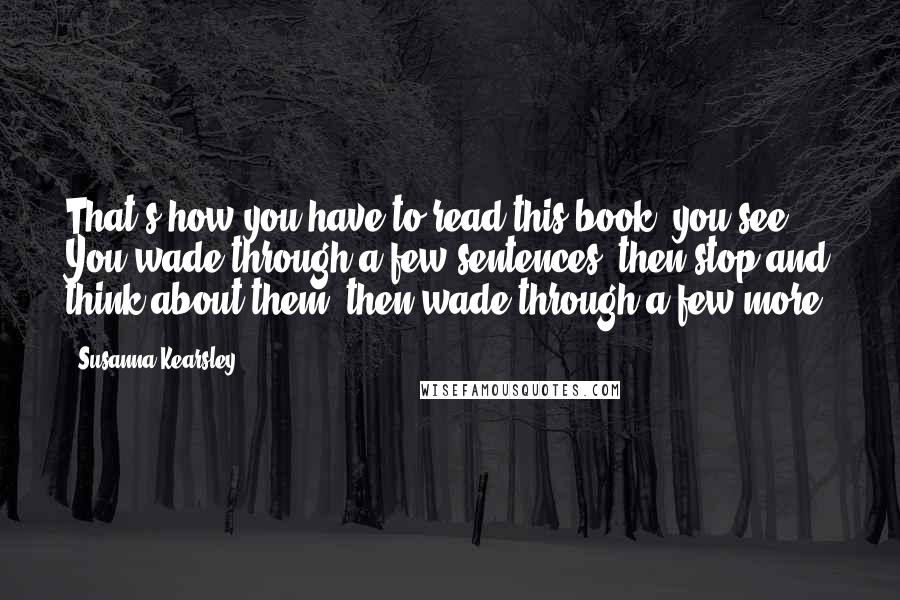 Susanna Kearsley Quotes: That's how you have to read this book, you see. You wade through a few sentences, then stop and think about them, then wade through a few more.
