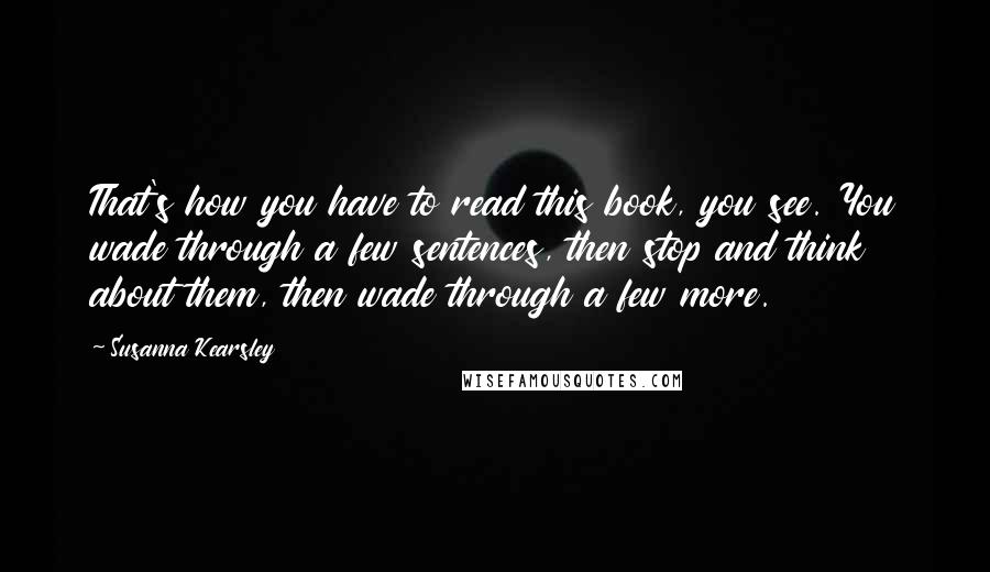 Susanna Kearsley Quotes: That's how you have to read this book, you see. You wade through a few sentences, then stop and think about them, then wade through a few more.