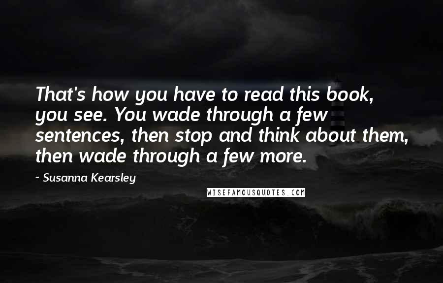 Susanna Kearsley Quotes: That's how you have to read this book, you see. You wade through a few sentences, then stop and think about them, then wade through a few more.