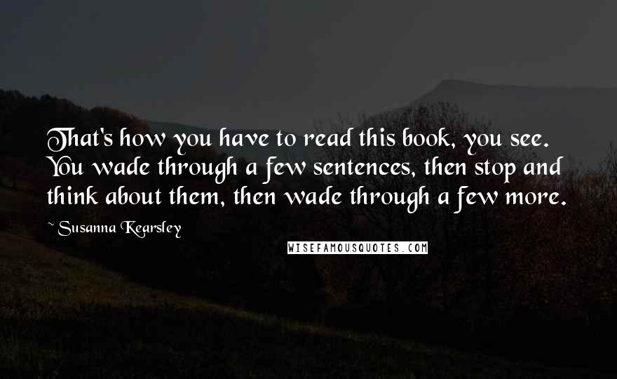 Susanna Kearsley Quotes: That's how you have to read this book, you see. You wade through a few sentences, then stop and think about them, then wade through a few more.