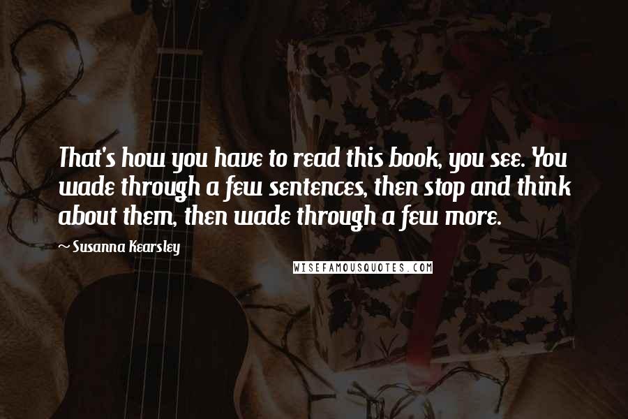 Susanna Kearsley Quotes: That's how you have to read this book, you see. You wade through a few sentences, then stop and think about them, then wade through a few more.