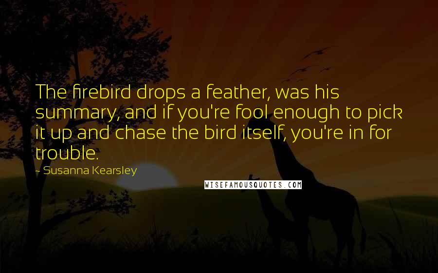 Susanna Kearsley Quotes: The firebird drops a feather, was his summary, and if you're fool enough to pick it up and chase the bird itself, you're in for trouble.