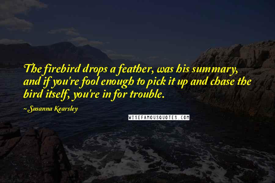 Susanna Kearsley Quotes: The firebird drops a feather, was his summary, and if you're fool enough to pick it up and chase the bird itself, you're in for trouble.