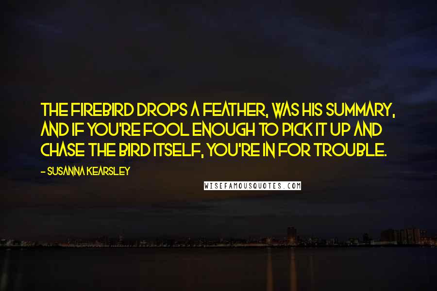 Susanna Kearsley Quotes: The firebird drops a feather, was his summary, and if you're fool enough to pick it up and chase the bird itself, you're in for trouble.