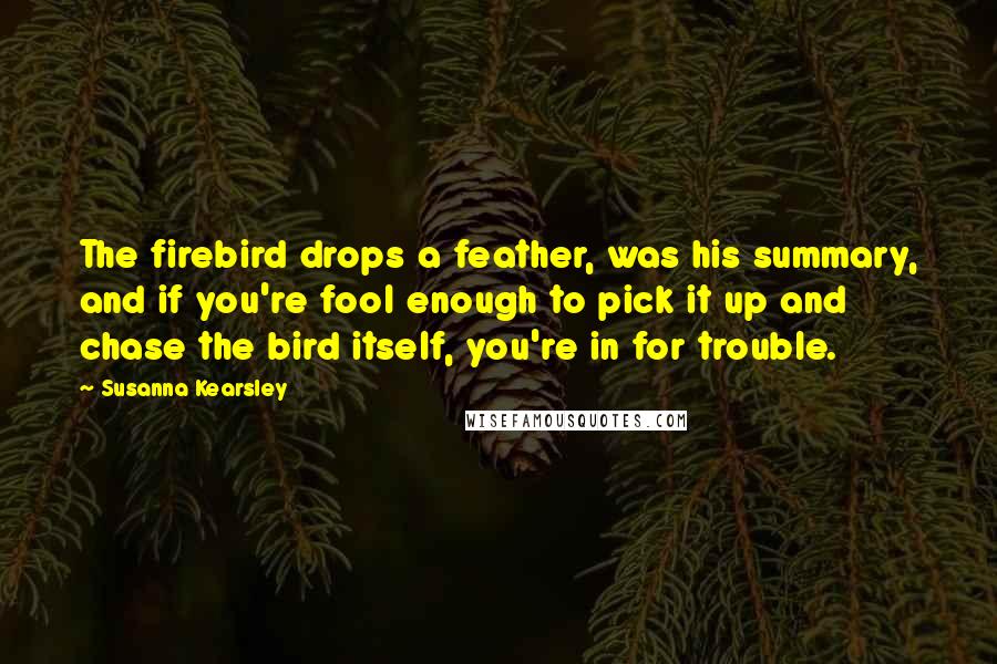 Susanna Kearsley Quotes: The firebird drops a feather, was his summary, and if you're fool enough to pick it up and chase the bird itself, you're in for trouble.