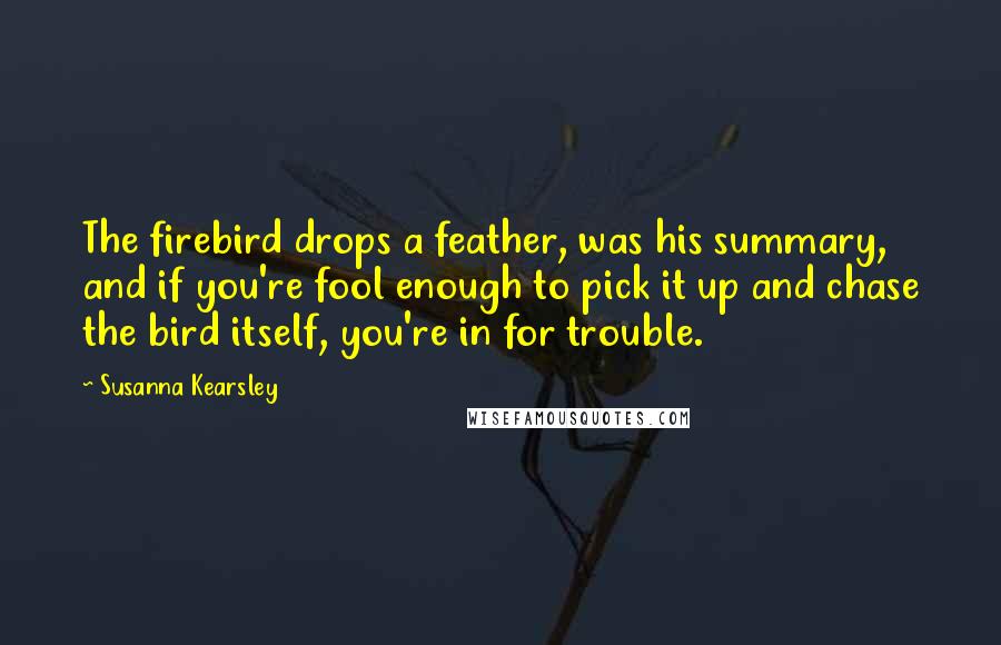 Susanna Kearsley Quotes: The firebird drops a feather, was his summary, and if you're fool enough to pick it up and chase the bird itself, you're in for trouble.