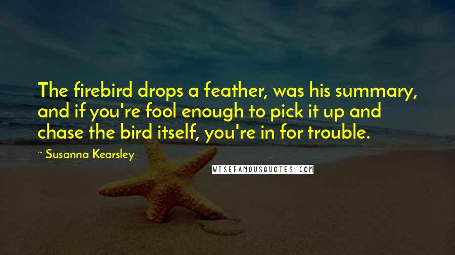 Susanna Kearsley Quotes: The firebird drops a feather, was his summary, and if you're fool enough to pick it up and chase the bird itself, you're in for trouble.