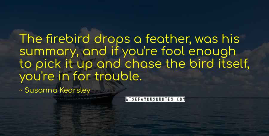 Susanna Kearsley Quotes: The firebird drops a feather, was his summary, and if you're fool enough to pick it up and chase the bird itself, you're in for trouble.