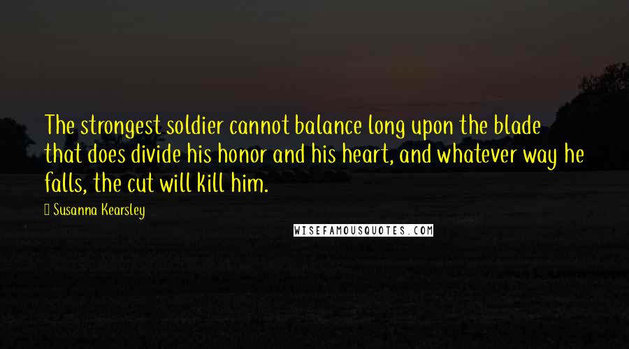 Susanna Kearsley Quotes: The strongest soldier cannot balance long upon the blade that does divide his honor and his heart, and whatever way he falls, the cut will kill him.