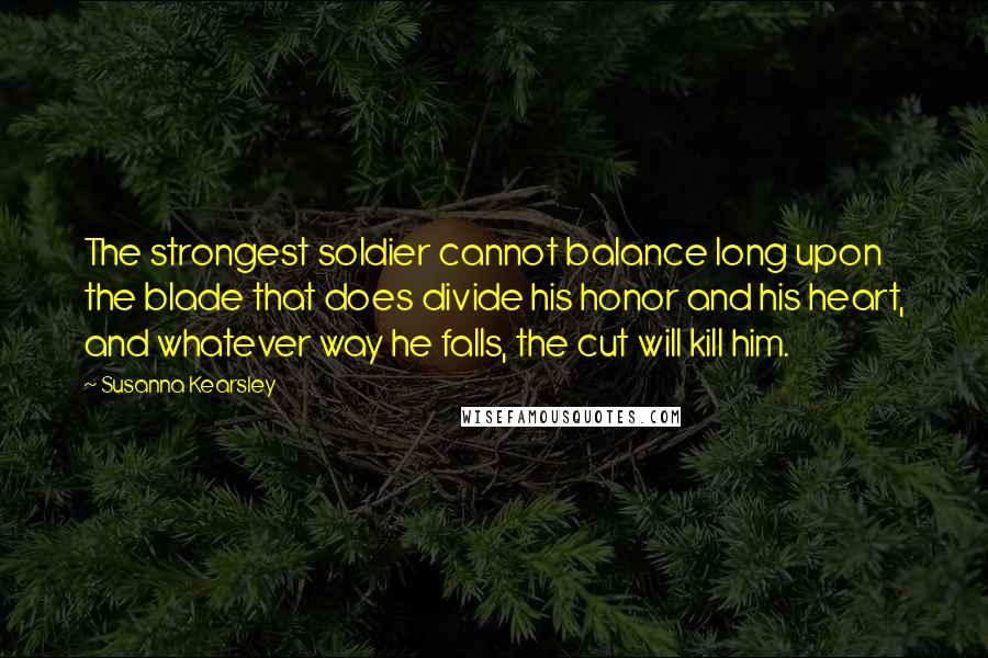 Susanna Kearsley Quotes: The strongest soldier cannot balance long upon the blade that does divide his honor and his heart, and whatever way he falls, the cut will kill him.