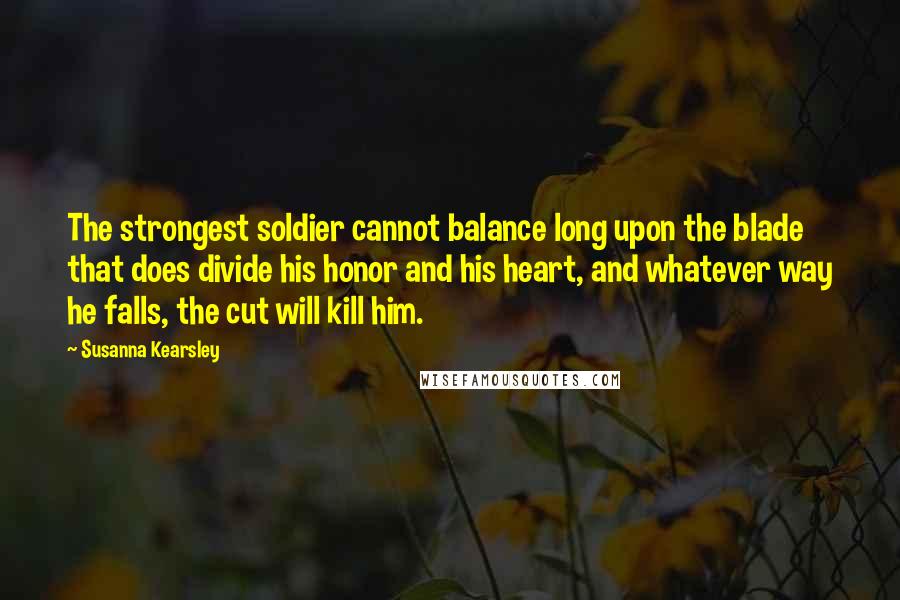 Susanna Kearsley Quotes: The strongest soldier cannot balance long upon the blade that does divide his honor and his heart, and whatever way he falls, the cut will kill him.