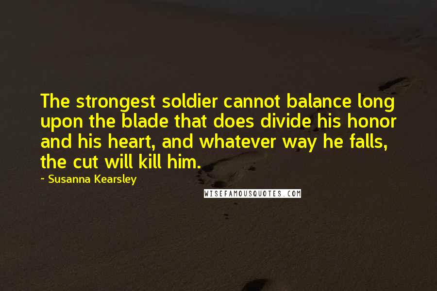 Susanna Kearsley Quotes: The strongest soldier cannot balance long upon the blade that does divide his honor and his heart, and whatever way he falls, the cut will kill him.