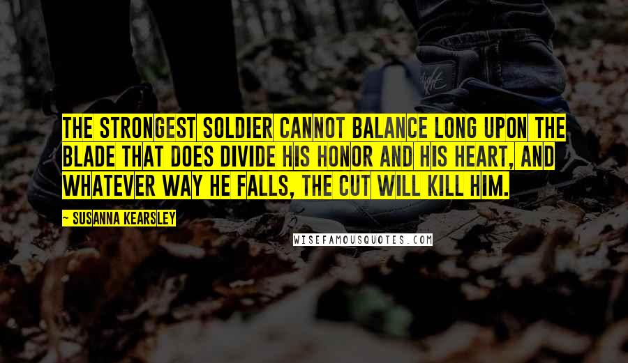 Susanna Kearsley Quotes: The strongest soldier cannot balance long upon the blade that does divide his honor and his heart, and whatever way he falls, the cut will kill him.