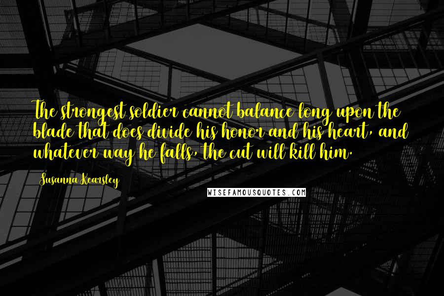 Susanna Kearsley Quotes: The strongest soldier cannot balance long upon the blade that does divide his honor and his heart, and whatever way he falls, the cut will kill him.