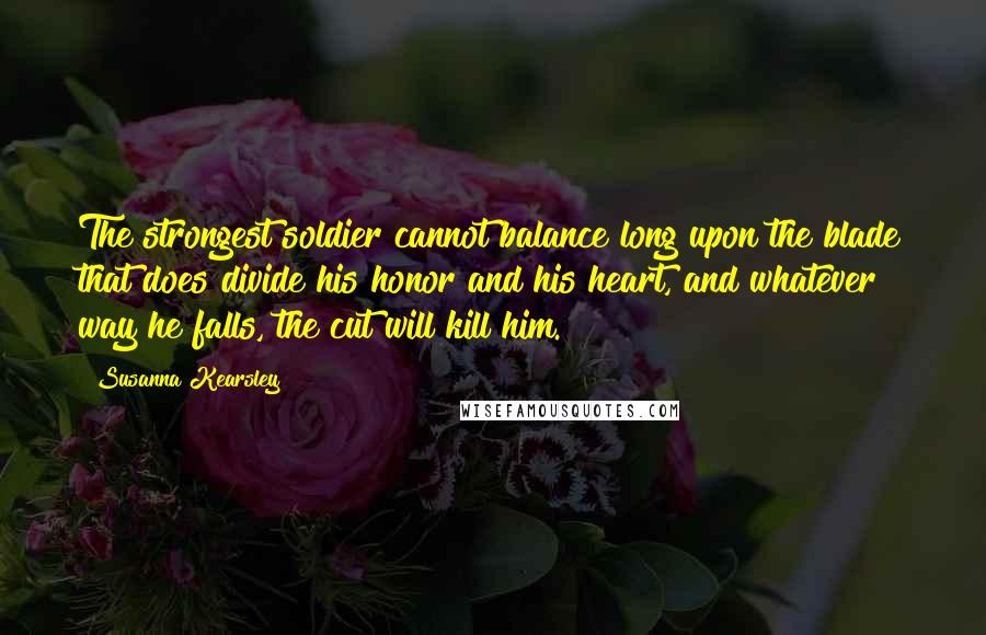 Susanna Kearsley Quotes: The strongest soldier cannot balance long upon the blade that does divide his honor and his heart, and whatever way he falls, the cut will kill him.