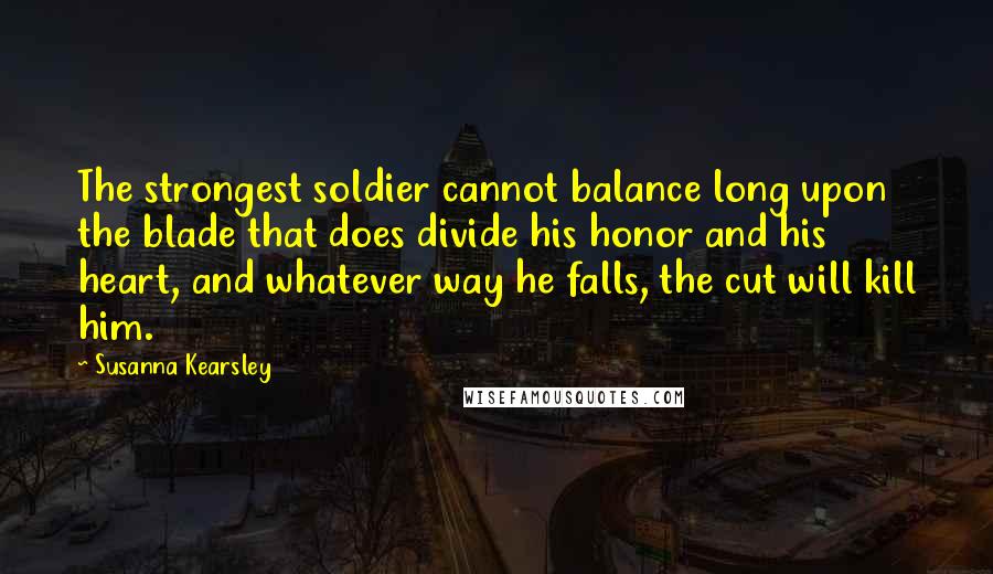 Susanna Kearsley Quotes: The strongest soldier cannot balance long upon the blade that does divide his honor and his heart, and whatever way he falls, the cut will kill him.