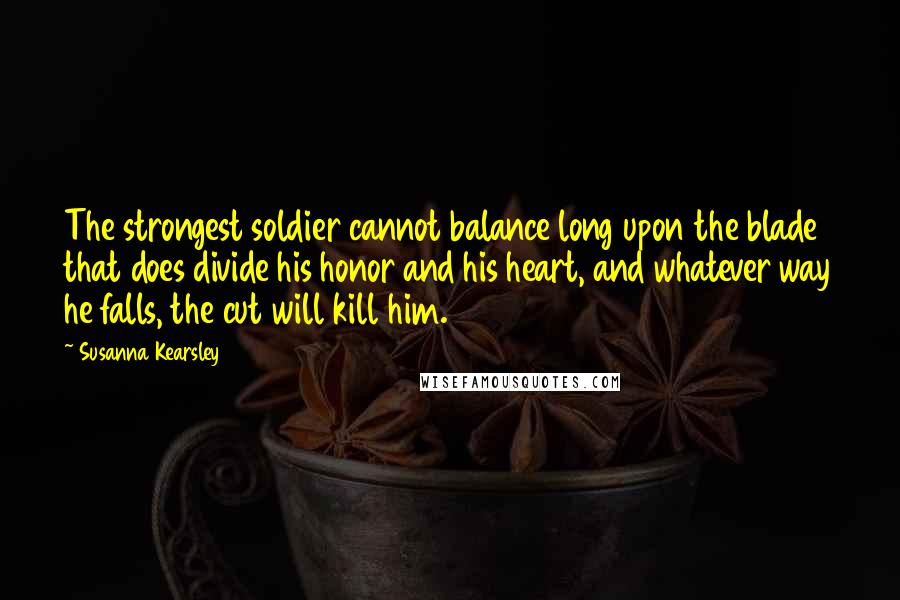 Susanna Kearsley Quotes: The strongest soldier cannot balance long upon the blade that does divide his honor and his heart, and whatever way he falls, the cut will kill him.