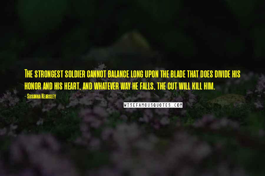 Susanna Kearsley Quotes: The strongest soldier cannot balance long upon the blade that does divide his honor and his heart, and whatever way he falls, the cut will kill him.