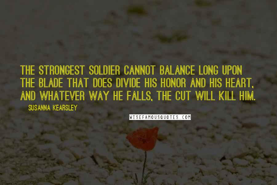 Susanna Kearsley Quotes: The strongest soldier cannot balance long upon the blade that does divide his honor and his heart, and whatever way he falls, the cut will kill him.