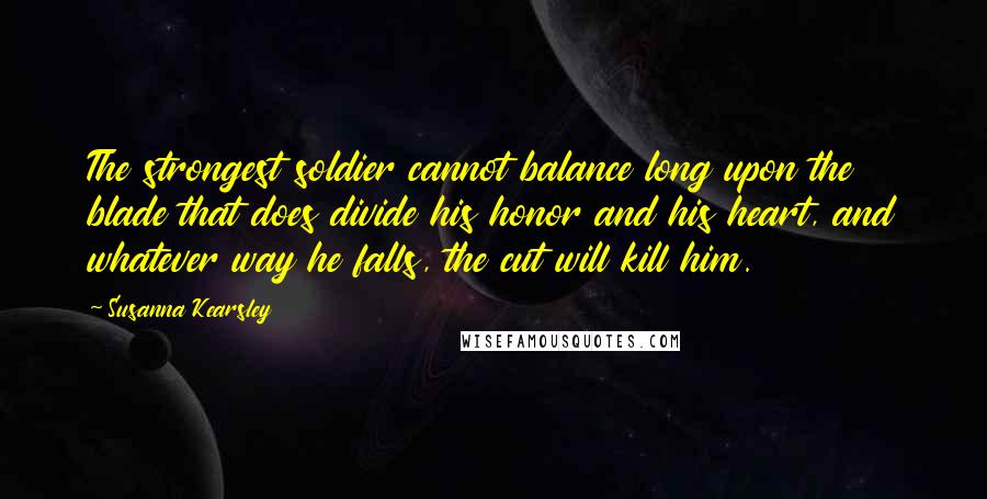 Susanna Kearsley Quotes: The strongest soldier cannot balance long upon the blade that does divide his honor and his heart, and whatever way he falls, the cut will kill him.