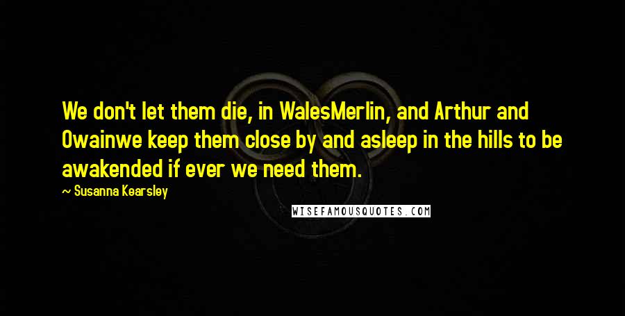 Susanna Kearsley Quotes: We don't let them die, in WalesMerlin, and Arthur and Owainwe keep them close by and asleep in the hills to be awakended if ever we need them.