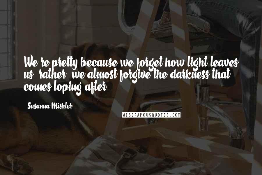 Susanna Mishler Quotes: We're pretty because we forget how light leaves us--rather, we almost forgive the darkness that comes loping after.