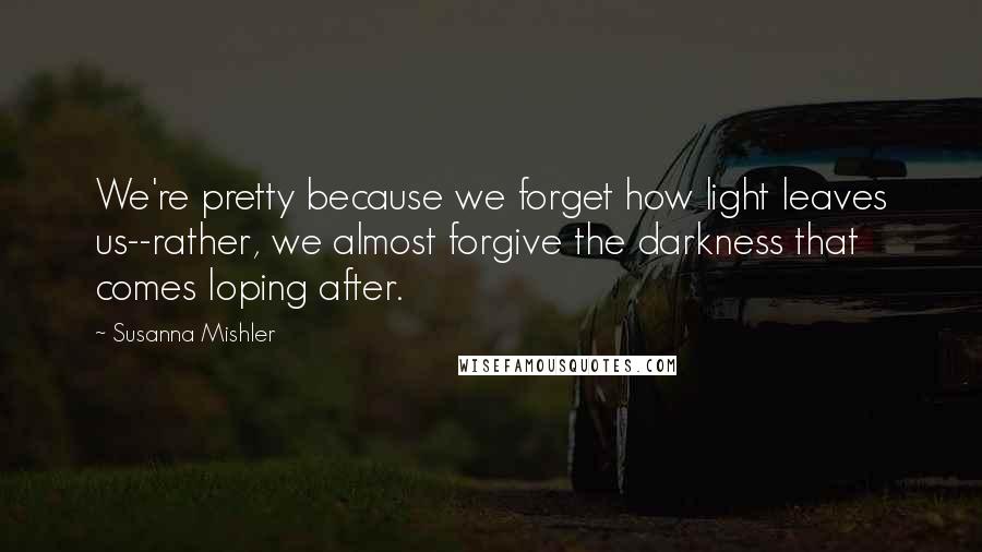 Susanna Mishler Quotes: We're pretty because we forget how light leaves us--rather, we almost forgive the darkness that comes loping after.