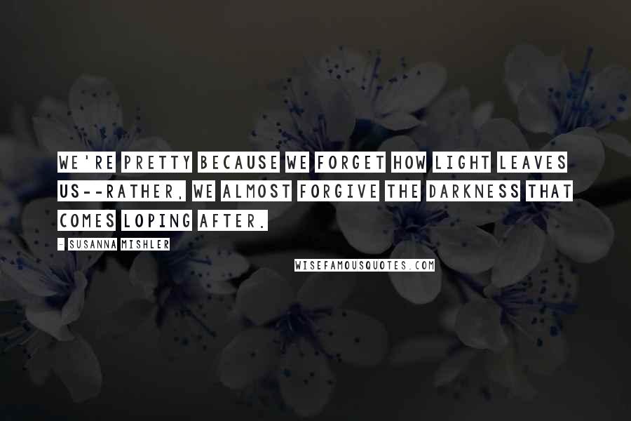 Susanna Mishler Quotes: We're pretty because we forget how light leaves us--rather, we almost forgive the darkness that comes loping after.