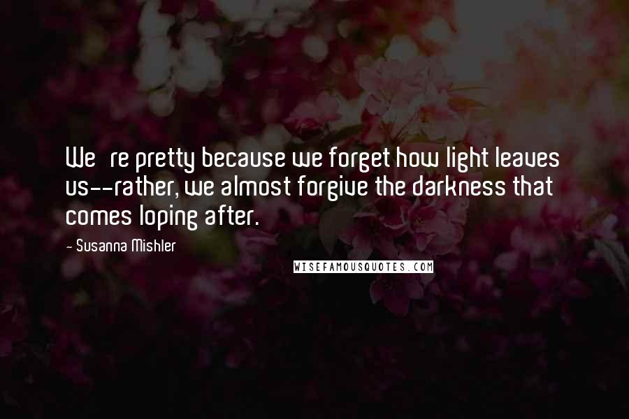 Susanna Mishler Quotes: We're pretty because we forget how light leaves us--rather, we almost forgive the darkness that comes loping after.