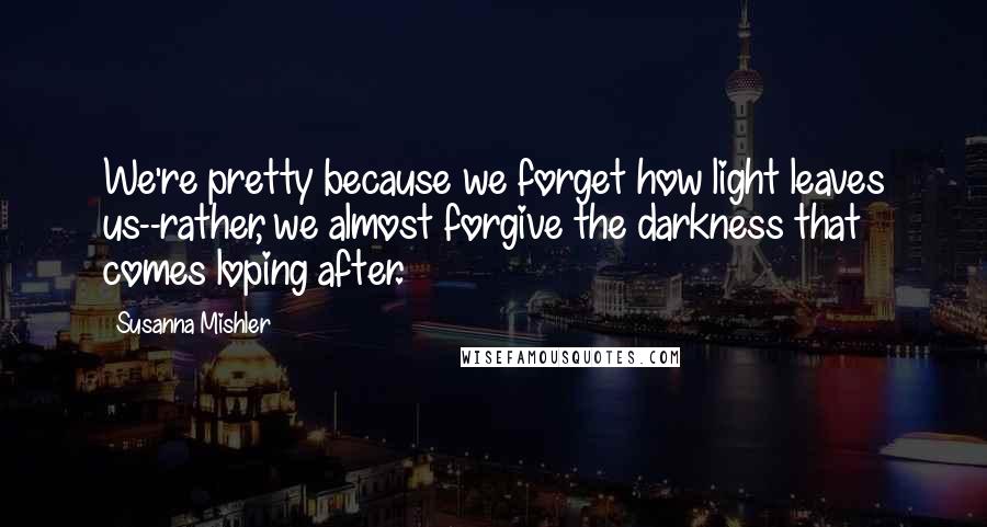 Susanna Mishler Quotes: We're pretty because we forget how light leaves us--rather, we almost forgive the darkness that comes loping after.