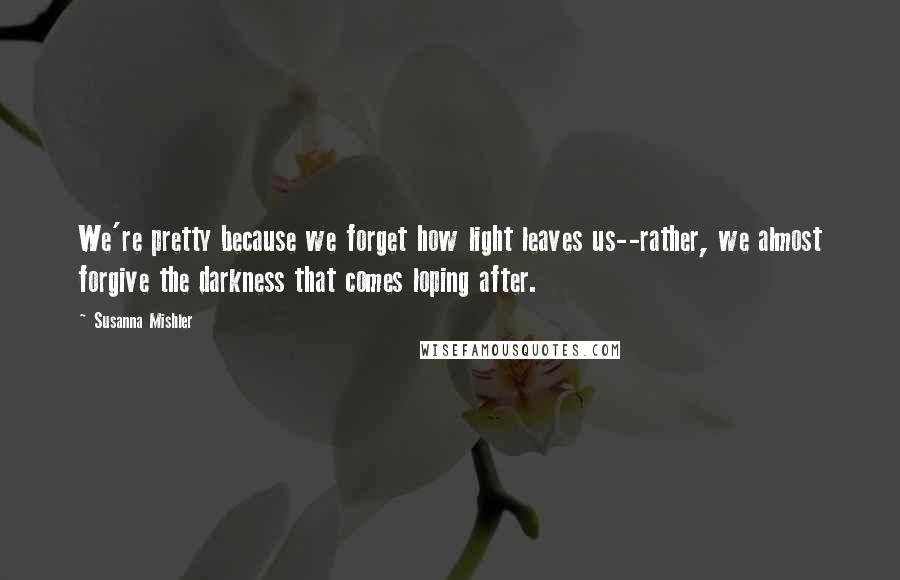 Susanna Mishler Quotes: We're pretty because we forget how light leaves us--rather, we almost forgive the darkness that comes loping after.