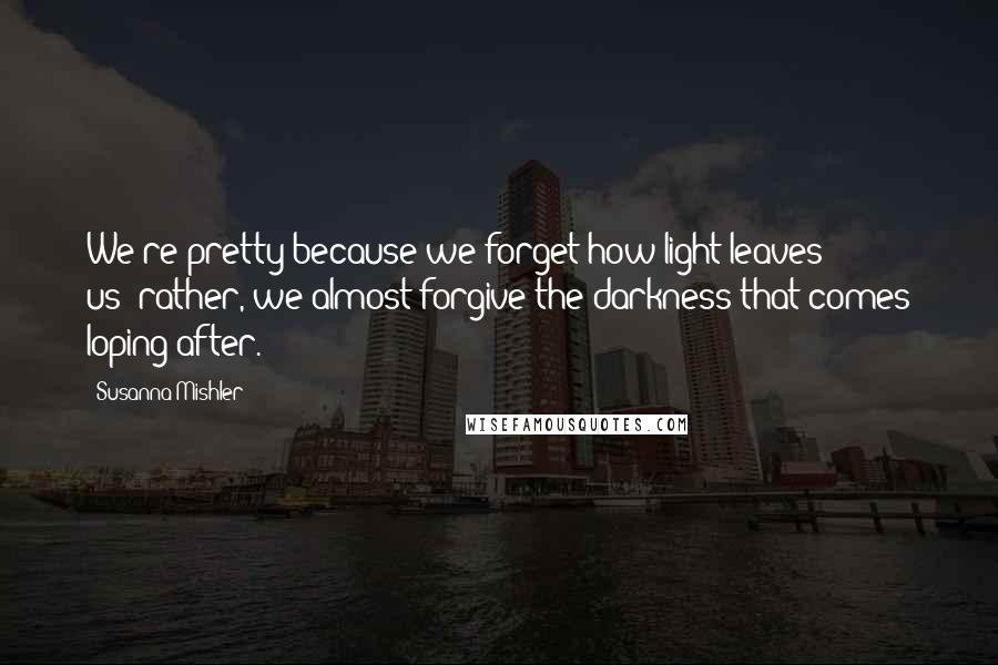 Susanna Mishler Quotes: We're pretty because we forget how light leaves us--rather, we almost forgive the darkness that comes loping after.