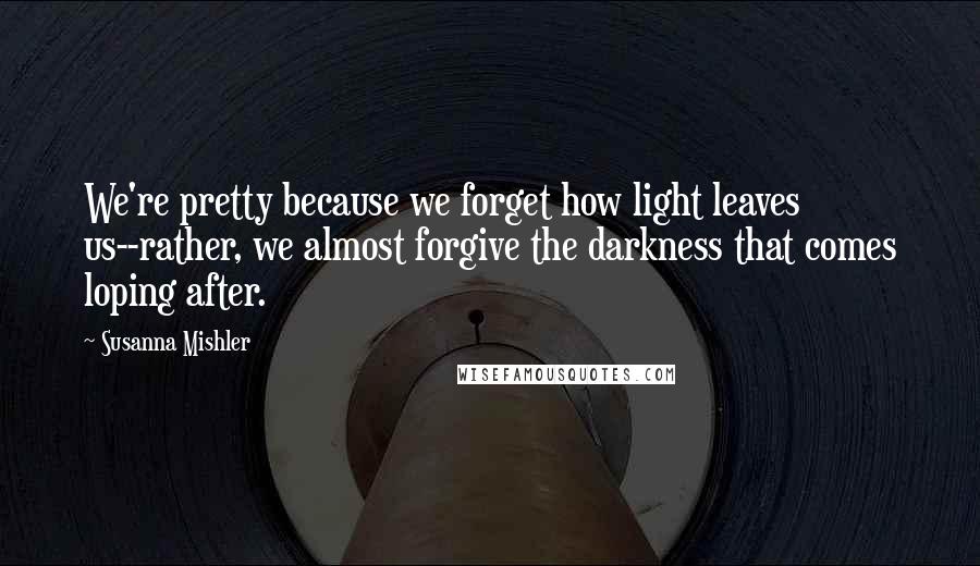 Susanna Mishler Quotes: We're pretty because we forget how light leaves us--rather, we almost forgive the darkness that comes loping after.